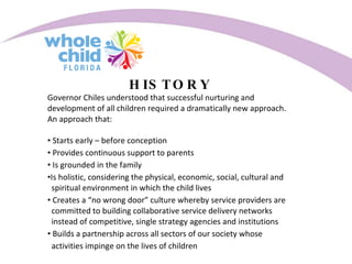 HISTORY Governor Chiles understood that successful nurturing and development of all children required a dramatically new approach. An approach that: Starts early – before conception Provides continuous support to parents Is grounded in the family Is holistic, considering the physical, economic, social, cultural and  spiritual environment in which the child lives Creates a “no wrong door” culture whereby service providers are  committed to building collaborative service delivery networks  instead of competitive, single strategy agencies and institutions Builds a partnership across all sectors of our society whose  activities impinge on the lives of children 