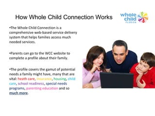How Whole Child Connection Works The Whole Child Connection is a comprehensive web-based service delivery system that helps families access much needed services. Parents can go to the WCC website to complete a profile about their family. The profile covers the gamut of potential needs a family might have, many that are vital:  heath care ,  insurance ,  housing ,  child care ,  school readiness ,  special needs programs ,  parenting education  and so  much more . 