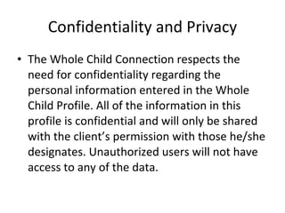 Confidentiality and Privacy The Whole Child Connection respects the need for confidentiality regarding the personal information entered in the Whole Child Profile. All of the information in this profile is confidential and will only be shared with the client’s permission with those he/she designates. Unauthorized users will not have access to any of the data.    