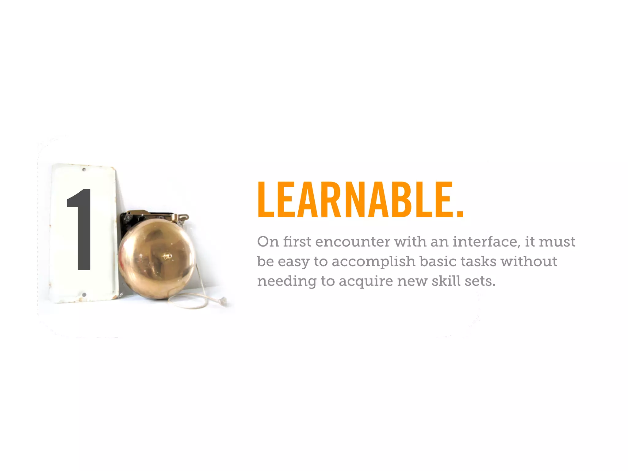 LEARNABLE.
1   On ﬁrst encounter with an interface, it must
    be easy to accomplish basic tasks without
    needing to acquire new skill sets.
 