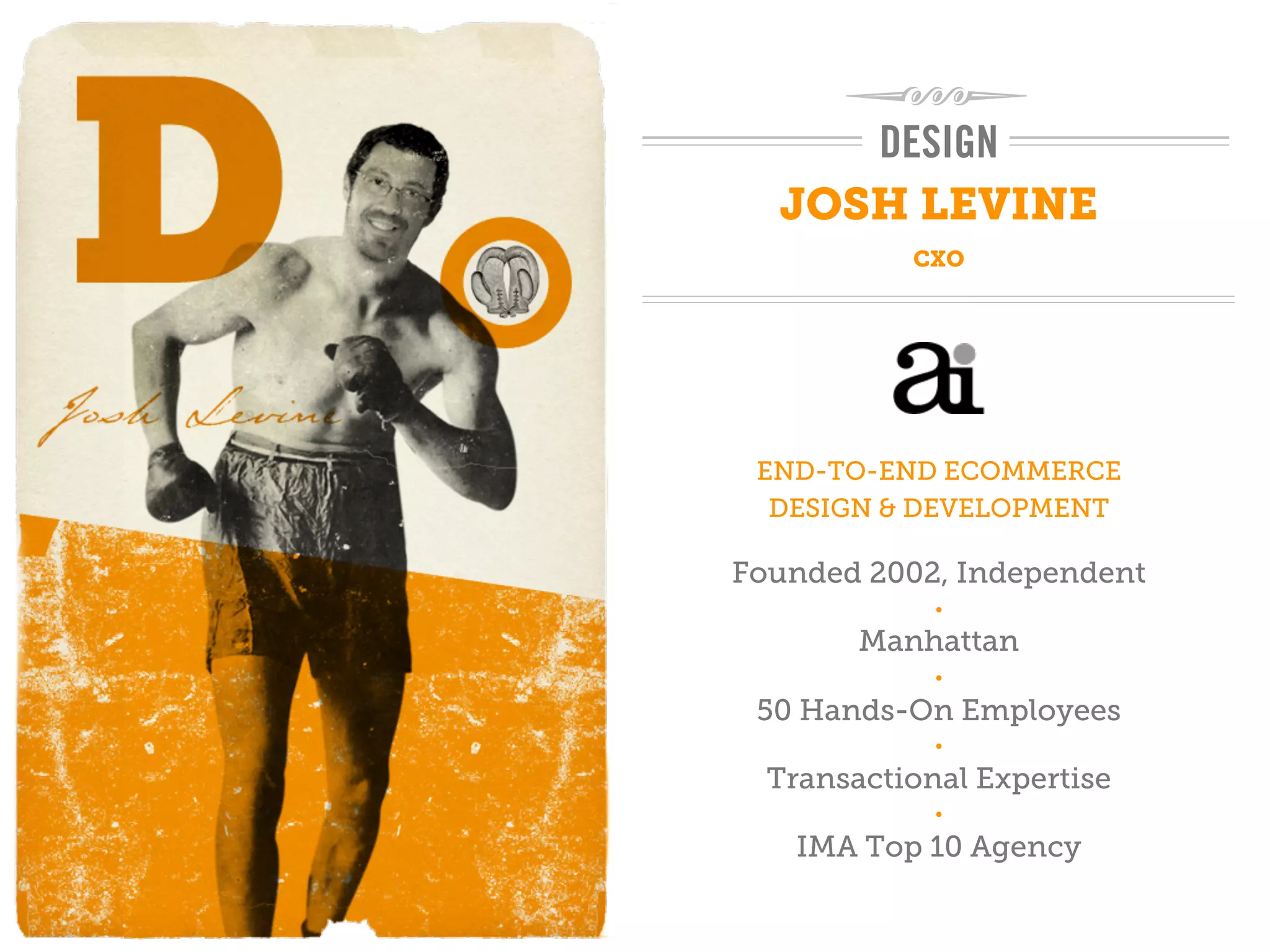 DESIGN
  JOSH LEVINE
           CXO




 END-TO-END ECOMMERCE
  DESIGN & DEVELOPMENT

Founded 2002, Independent
             •

        Manhattan
             •

 50 Hands-On Employees
             •

  Transactional Expertise
             •

   IMA Top 10 Agency
 