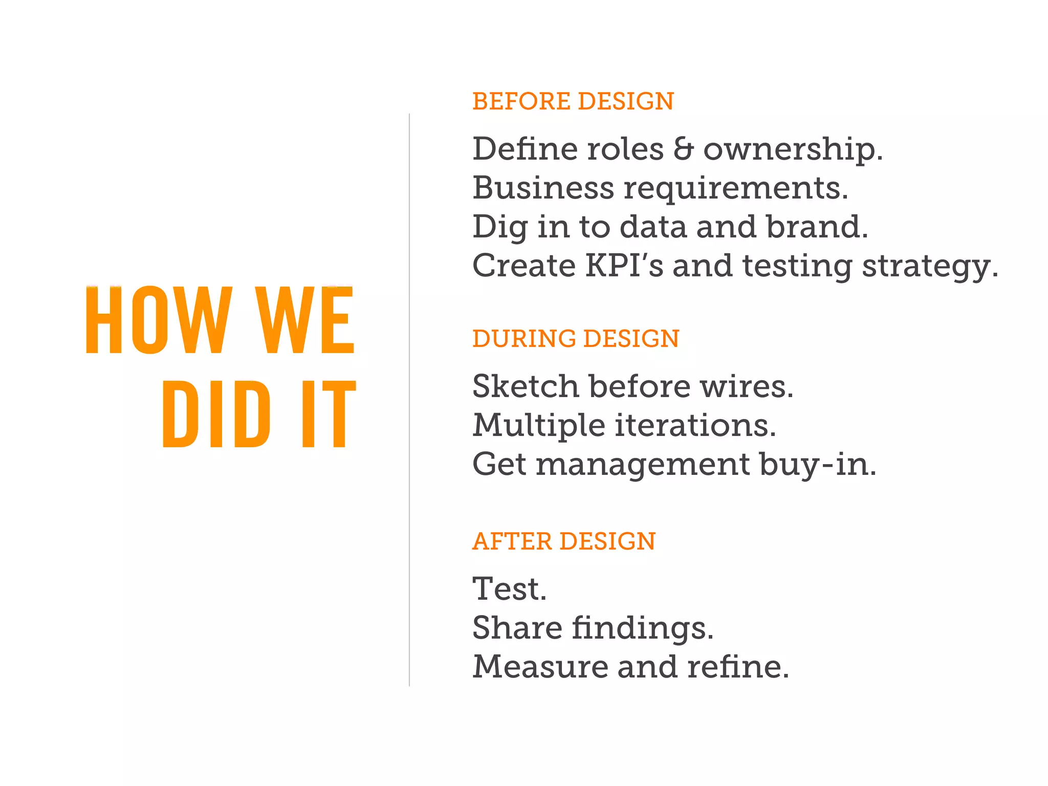 BEFORE DESIGN

           Deﬁne roles & ownership.
           Business requirements.
           Dig in to data and brand.
           Create KPI’s and testing strategy.

HOW WE     DURING DESIGN

           Sketch before wires.
  DID IT   Multiple iterations.
           Get management buy-in.

           AFTER DESIGN

           Test.
           Share ﬁndings.
           Measure and reﬁne.
 