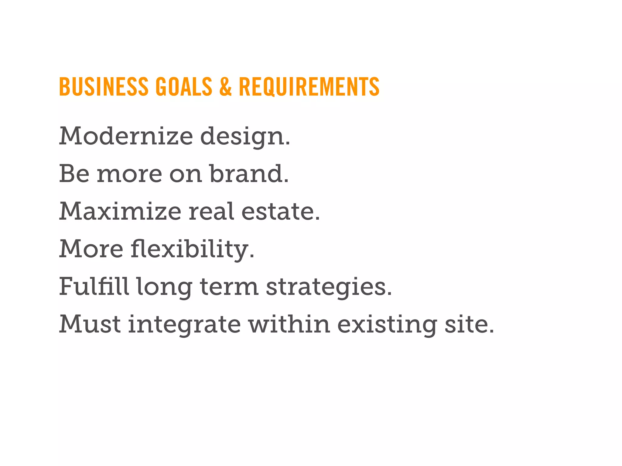 BUSINESS GOALS & REQUIREMENTS
Modernize design.
Be more on brand.
Maximize real estate.
More ﬂexibility.
Fulﬁll long term strategies.
Must integrate within existing site.


        ** Note: Need to replace this footer with ﬁnal, live version **
 