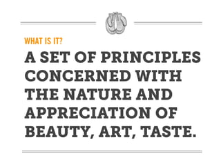 WHAT IS IT?

A SET OF PRINCIPLES
CONCERNED WITH
THE NATURE AND
APPRECIATION OF
BEAUTY, ART, TASTE.
 