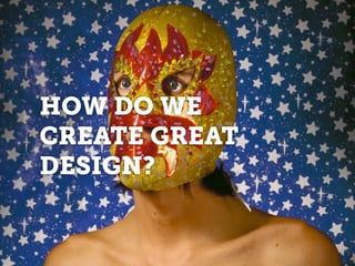 HOW DO WE
CREATE GREAT
DESIGN?
 