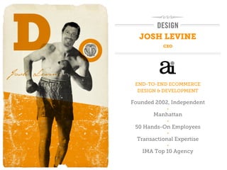 DESIGN
  JOSH LEVINE
           CXO




 END-TO-END ECOMMERCE
  DESIGN & DEVELOPMENT

Founded 2002, Independent
             •

        Manhattan
             •

 50 Hands-On Employees
             •

  Transactional Expertise
             •

   IMA Top 10 Agency
 