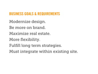 BUSINESS GOALS & REQUIREMENTS
Modernize design.
Be more on brand.
Maximize real estate.
More ﬂexibility.
Fulﬁll long term strategies.
Must integrate within existing site.


        ** Note: Need to replace this footer with ﬁnal, live version **
 