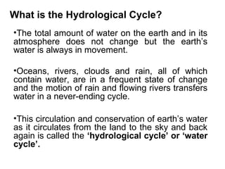 What is the Hydrological Cycle?
•The total amount of water on the earth and in its
atmosphere does not change but the earth’s
water is always in movement.
•Oceans, rivers, clouds and rain, all of which
contain water, are in a frequent state of change
and the motion of rain and flowing rivers transfers
water in a never-ending cycle.
•This circulation and conservation of earth’s water
as it circulates from the land to the sky and back
again is called the ‘hydrological cycle’ or ‘water
cycle’.
 