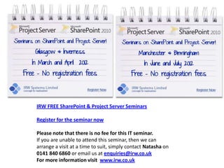 k




IRW FREE SharePoint & Project Server Seminars

Register for the seminar now

Please note that there is no fee for this IT seminar.
If you are unable to attend this seminar, then we can
arrange a visit at a time to suit, simply contact Natasha on
0141 840 6860 or email us at enquiries@irw.co.uk
For more information visit www.irw.co.uk
 