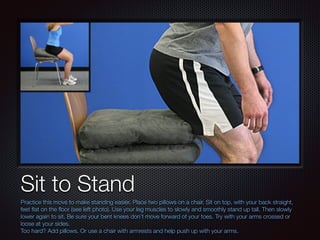 Text
Sit to Stand
Practice this move to make standing easier. Place two pillows on a chair. Sit on top, with your back straight,
feet ﬂat on the ﬂoor (see left photo). Use your leg muscles to slowly and smoothly stand up tall. Then slowly
lower again to sit. Be sure your bent knees don’t move forward of your toes. Try with your arms crossed or
loose at your sides.
Too hard? Add pillows. Or use a chair with armrests and help push up with your arms.
 