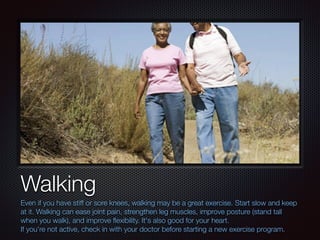 Text
Walking
Even if you have stiff or sore knees, walking may be a great exercise. Start slow and keep
at it. Walking can ease joint pain, strengthen leg muscles, improve posture (stand tall
when you walk), and improve ﬂexibility. It's also good for your heart.
If you're not active, check in with your doctor before starting a new exercise program.
 