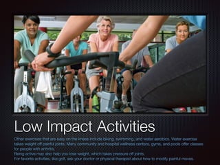 Text
Low Impact Activities
Other exercises that are easy on the knees include biking, swimming, and water aerobics. Water exercise
takes weight off painful joints. Many community and hospital wellness centers, gyms, and pools offer classes
for people with arthritis.
Being active may also help you lose weight, which takes pressure off joints.
For favorite activities, like golf, ask your doctor or physical therapist about how to modify painful moves.
 