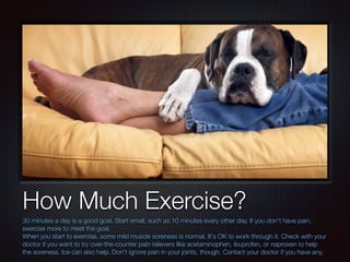 Text
How Much Exercise?
30 minutes a day is a good goal. Start small, such as 10 minutes every other day. If you don't have pain,
exercise more to meet the goal.
When you start to exercise, some mild muscle soreness is normal. It's OK to work through it. Check with your
doctor if you want to try over-the-counter pain relievers like acetaminophen, ibuprofen, or naproxen to help
the soreness. Ice can also help. Don't ignore pain in your joints, though. Contact your doctor if you have any.
 