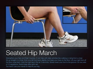 Text
Seated Hip March
Strengthen your hips and thigh muscles. It can help with daily activities like walking or rising from a chair.
Sit up straight in a chair. Kick your left foot back slightly, but keep your toes on the ﬂoor. Lift your right foot off
the ﬂoor, knee bent. Hold the right leg in the air 3 seconds. Slowly lower your foot to the ground. Do two sets
of 10 repetitions. Switch legs after each set.
Too hard? Use your hands to help lift your leg.
 