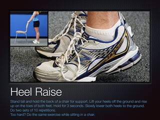 Text
Heel Raise
Stand tall and hold the back of a chair for support. Lift your heels off the ground and rise
up on the toes of both feet. Hold for 3 seconds. Slowly lower both heels to the ground.
Do two sets of 10 repetitions.
Too hard? Do the same exercise while sitting in a chair.
 