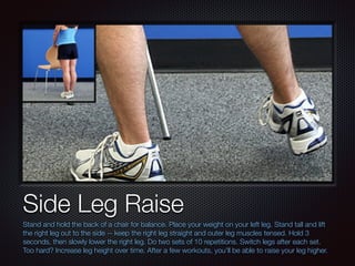 Text
Side Leg Raise
Stand and hold the back of a chair for balance. Place your weight on your left leg. Stand tall and lift
the right leg out to the side -- keep the right leg straight and outer leg muscles tensed. Hold 3
seconds, then slowly lower the right leg. Do two sets of 10 repetitions. Switch legs after each set.
Too hard? Increase leg height over time. After a few workouts, you’ll be able to raise your leg higher.
 
