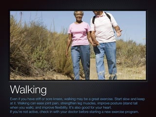 Text
Walking
Even if you have stiff or sore knees, walking may be a great exercise. Start slow and keep
at it. Walking can...