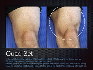 Text
Quad Set
Is the straight leg raise too tough? Do quad sets instead. With these you don’t raise your leg.
Simply tight...