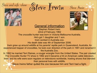 Steve and wife +show
                          Steve Irwin                              Steve Irwin


                                General information
                                       Stephen Robert Irwin
                                     22nd of February 1962
                 The crocodile hunter was born in Victoria Melbourne Australia.
                                 He's got 1 daughter and 1 son.
                                  Irwin worked in Australia zoo.
                          His death date was 4th of September 2006.
      Irwin grew up around wildlife at his parents' reptile park in Queensland, Australia. An
 experienced trapper of crocodiles, he took over direction of the park in 1991 and renamed it
                                         the Australia Zoo.
 In 1992 he married Terri Raines, a cougar wrangler from the United States. The pair created
    The Crocodile Hunter TV show in 1992 and it became a hit on American cable television.
  Irwin and his wife were soon regulars on televisions worldwide, hosting shows that blended
                                their personal lives with wildlife.
         Steve Irwins father quited the zoo because him and Terri had a fight.