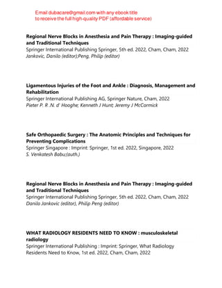 Regional Nerve Blocks in Anesthesia and Pain Therapy : Imaging-guided
and Traditional Techniques
Springer International Publishing Springer, 5th ed. 2022, Cham, Cham, 2022
Jankovic, Danilo (editor);Peng, Philip (editor)
Ligamentous Injuries of the Foot and Ankle : Diagnosis, Management and
Rehabilitation
Springer International Publishing AG, Springer Nature, Cham, 2022
Pieter P. R .N. d' Hooghe; Kenneth J Hunt; Jeremy J McCormick
Safe Orthopaedic Surgery : The Anatomic Principles and Techniques for
Preventing Complications
Springer Singapore : Imprint: Springer, 1st ed. 2022, Singapore, 2022
S. Venkatesh Babu;(auth.)
Regional Nerve Blocks in Anesthesia and Pain Therapy : Imaging-guided
and Traditional Techniques
Springer International Publishing Springer, 5th ed. 2022, Cham, Cham, 2022
Danilo Jankovic (editor), Philip Peng (editor)
WHAT RADIOLOGY RESIDENTS NEED TO KNOW : musculoskeletal
radiology
Springer International Publishing : Imprint: Springer, What Radiology
Residents Need to Know, 1st ed. 2022, Cham, Cham, 2022
 