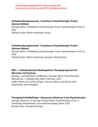 Verhaltenstherapiemanual – Erwachsene (Psychotherapie: Praxis)
(German Edition)
Springer Berlin / Heidelberg, Psychotherapie: Praxis, Psychotherapie: Praxis, 9,
2022
Michael Linden, Martin Hautzinger (Hrsg.)
Verhaltenstherapiemanual – Erwachsene (Psychotherapie: Praxis)
(German Edition)
Springer Berlin / Heidelberg, Psychotherapie: Praxis, Psychotherapie: Praxis, 9,
2022
Michael Linden; Martin Hautzinger; Springer-Verlag GmbH
MKT+ : Individualisiertes Metakognitives Therapieprogramm für
Menschen mit Psychose
Springer / Springer Berlin Heidelberg / Springer, Berlin, Psychotherapie:
Manuale Ser, 3. Auflage 2022, Berlin, Germany, 2023
Steffen Moritz, Eva Carolin Krieger, Francesca Bohn, Julia Elmers, Ruth
Veckenstedt, Sarah Randjbar
Therapieziel Wohlbefinden : Ressourcen aktivieren in der Psychotherapie
Springer Spektrum. in Springer-Verlag GmbH, Psychotherapie: Praxis, 4.
vollständig überarbeitete und erweiterte Auflage, Berlin, 2022
Renate Frank, Christoph Flückiger
 
