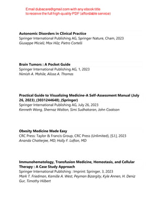 Autonomic Disorders in Clinical Practice
Springer International Publishing AG, Springer Nature, Cham, 2023
Giuseppe Micieli; Max Hilz; Pietro Cortelli
Brain Tumors : A Pocket Guide
Springer International Publishing AG, 1, 2023
Nimish A. Mohile, Alissa A. Thomas
Practical Guide to Visualizing Medicine-A Self-Assessment Manual (July
26, 2023)_(3031244648)_(Springer)
Springer International Publishing AG, July 26, 2023
Kenneth Wong, Shernaz Walton, Simi Sudhakaran, John Cookson
Obesity Medicine Made Easy
CRC Press: Taylor & Francis Group, CRC Press (Unlimited), [S.l.], 2023
Ananda Chatterjee, MD; Holly F. Lofton, MD
Immunohematology, Transfusion Medicine, Hemostasis, and Cellular
Therapy : A Case Study Approach
Springer International Publishing : Imprint: Springer, 3, 2023
Mark T. Friedman, Kamille A. West, Peyman Bizargity, Kyle Annen, H. Deniz
Gur, Timothy Hilbert
 