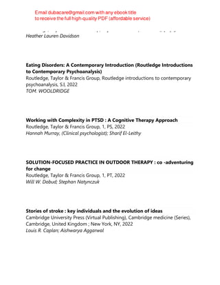 Routledge, Taylor & Francis Group, Taylor & Francis (Unlimited), [N.p.], 2022
Heather Lauren Davidson
Eating Disorders: A Contemporary Introduction (Routledge Introductions
to Contemporary Psychoanalysis)
Routledge, Taylor & Francis Group, Routledge introductions to contemporary
psychoanalysis, S.l, 2022
TOM. WOOLDRIDGE
Working with Complexity in PTSD : A Cognitive Therapy Approach
Routledge, Taylor & Francis Group, 1, PS, 2022
Hannah Murray, (Clinical psychologist); Sharif El-Leithy
SOLUTION-FOCUSED PRACTICE IN OUTDOOR THERAPY : co -adventuring
for change
Routledge, Taylor & Francis Group, 1, PT, 2022
Will W. Dobud; Stephan Natynczuk
Stories of stroke : key individuals and the evolution of ideas
Cambridge University Press (Virtual Publishing), Cambridge medicine (Series),
Cambridge, United Kingdom ; New York, NY, 2022
Louis R. Caplan; Aishwarya Aggarwal
 