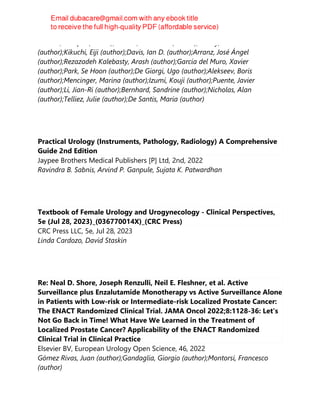 Grande, Enrique (author);Bamias, Aristotelis (author);Galsky, Matthew D.
(author);Kikuchi, Eiji (author);Davis, Ian D. (author);Arranz, José Ángel
(author);Rezazadeh Kalebasty, Arash (author);Garcia del Muro, Xavier
(author);Park, Se Hoon (author);De Giorgi, Ugo (author);Alekseev, Boris
(author);Mencinger, Marina (author);Izumi, Kouji (author);Puente, Javier
(author);Li, Jian-Ri (author);Bernhard, Sandrine (author);Nicholas, Alan
(author);Telliez, Julie (author);De Santis, Maria (author)
Practical Urology (Instruments, Pathology, Radiology) A Comprehensive
Guide 2nd Edition
Jaypee Brothers Medical Publishers [P] Ltd, 2nd, 2022
Ravindra B. Sabnis, Arvind P. Ganpule, Sujata K. Patwardhan
Textbook of Female Urology and Urogynecology - Clinical Perspectives,
5e (Jul 28, 2023)_(036770014X)_(CRC Press)
CRC Press LLC, 5e, Jul 28, 2023
Linda Cardozo, David Staskin
Re: Neal D. Shore, Joseph Renzulli, Neil E. Fleshner, et al. Active
Surveillance plus Enzalutamide Monotherapy vs Active Surveillance Alone
in Patients with Low-risk or Intermediate-risk Localized Prostate Cancer:
The ENACT Randomized Clinical Trial. JAMA Oncol 2022;8:1128-36: Let's
Not Go Back in Time! What Have We Learned in the Treatment of
Localized Prostate Cancer? Applicability of the ENACT Randomized
Clinical Trial in Clinical Practice
Elsevier BV, European Urology Open Science, 46, 2022
Gómez Rivas, Juan (author);Gandaglia, Giorgio (author);Montorsi, Francesco
(author)
 