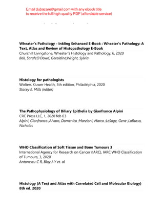 Ghulam Hassan, Ashfaq Ul Hassan, Rohul Afza
Wheater's Pathology - Inkling Enhanced E-Book : Wheater's Pathology: A
Text, Atlas and Review of Histopathology E-Book
Churchill Livingstone, Wheater's Histology and Pathology, 6, 2020
Bell, Sarah;O'Dowd, Geraldine;Wright, Sylvia
Histology for pathologists
Wolters Kluwer Health, 5th edition, Philadelphia, 2020
Stacey E. Mills (editor)
The Pathophysiology of Biliary Epithelia by Gianfranco Alpini
CRC Press LLC, 1, 2020 feb 03
Alpini, Gianfranco ;Alvaro, Domenico ;Marzioni, Marco ;LeSage, Gene ;LaRusso,
Nicholas
WHO Classification of Soft Tissue and Bone Tumours 3
International Agency for Research on Cancer (IARC), IARC WHO Classification
of Tumours, 3, 2020
Antonescu C R, Blay J-Y et. al
Histology (A Text and Atlas with Correlated Cell and Molecular Biology)
8th ed. 2020
 