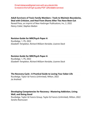 Adult Survivors of Toxic Family Members : Tools to Maintain Boundaries,
Deal with Criticism, and Heal From Shame After Ties Have Been Cut
Reveal Press, an imprint of New Harbinger Publications, Inc, 2, 2022
Nancy Colier; Stephan Bodian
Revision Guide for MRCPsych Paper A
Routledge, 1, PS, 2022
Elizabeth Templeton, Richard William Kerslake, Lisanne Stock
Revision Guide for MRCPsych Paper A
Routledge, 1, PS, 2022
Elizabeth Templeton, Richard William Kerslake, Lisanne Stock
The Recovery Cycle : A Practical Guide to Loving Your Sober Life
Routledge, Taylor & Francis (Unlimited), Milton, 2022
Joi Andreoli
Developing Competencies for Recovery : Mastering Addiction, Living
Well, and Doing Good
Routledge, Taylor & Francis Group, Taylor & Francis (Unlimited), Milton, 2022
Sandra Rasmussen
 