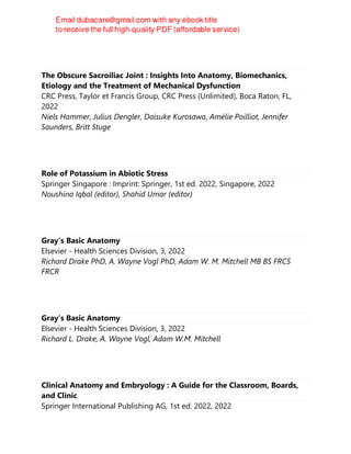The Obscure Sacroiliac Joint : Insights Into Anatomy, Biomechanics,
Etiology and the Treatment of Mechanical Dysfunction
CRC Press, Taylor et Francis Group, CRC Press (Unlimited), Boca Raton, FL,
2022
Niels Hammer, Julius Dengler, Daisuke Kurosawa, Amélie Poilliot, Jennifer
Saunders, Britt Stuge
Role of Potassium in Abiotic Stress
Springer Singapore : Imprint: Springer, 1st ed. 2022, Singapore, 2022
Noushina Iqbal (editor), Shahid Umar (editor)
Gray's Basic Anatomy
Elsevier - Health Sciences Division, 3, 2022
Richard Drake PhD, A. Wayne Vogl PhD, Adam W. M. Mitchell MB BS FRCS
FRCR
Gray’s Basic Anatomy
Elsevier - Health Sciences Division, 3, 2022
Richard L. Drake, A. Wayne Vogl, Adam W.M. Mitchell
Clinical Anatomy and Embryology : A Guide for the Classroom, Boards,
and Clinic
Springer International Publishing AG, 1st ed. 2022, 2022
 