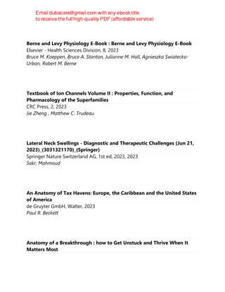 Berne and Levy Physiology E-Book : Berne and Levy Physiology E-Book
Elsevier - Health Sciences Division, 8, 2023
Bruce M. Koeppen, Bruce A. Stanton, Julianne M. Hall, Agnieszka Swiatecka-
Urban, Robert M. Berne
Textbook of Ion Channels Volume II : Properties, Function, and
Pharmacology of the Superfamilies
CRC Press, 2, 2023
Jie Zheng , Matthew C. Trudeau
Lateral Neck Swellings - Diagnostic and Therapeutic Challenges (Jun 21,
2023)_(3031321170)_(Springer)
Springer Nature Switzerland AG, 1st ed. 2023, 2023
Sakr, Mahmoud
An Anatomy of Tax Havens: Europe, the Caribbean and the United States
of America
de Gruyter GmbH, Walter, 2023
Paul R. Beckett
Anatomy of a Breakthrough : how to Get Unstuck and Thrive When It
Matters Most
 