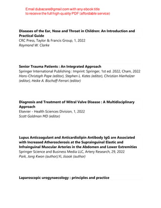 Diseases of the Ear, Nose and Throat in Children: An Introduction and
Practical Guide
CRC Press, Taylor & Francis Group, 1, 2022
Raymond W. Clarke
Senior Trauma Patients : An Integrated Approach
Springer International Publishing : Imprint: Springer, 1st ed. 2022, Cham, 2022
Hans-Christoph Pape (editor), Stephen L. Kates (editor), Christian Hierholzer
(editor), Heike A. Bischoff-Ferrari (editor)
Diagnosis and Treatment of Mitral Valve Disease : A Multidisciplinary
Approach
Elsevier - Health Sciences Division, 1, 2022
Scott Goldman MD (editor)
Lupus Anticoagulant and Anticardiolipin Antibody IgG are Associated
with Increased Atherosclerosis at the Suprainguinal Elastic and
Infrainguinal Muscular Arteries in the Abdomen and Lower Extremities
Springer Science and Business Media LLC, Artery Research, 29, 2022
Park, Jong Kwon (author);Yi, Jisook (author)
Laparoscopic urogynaecology : principles and practice
 