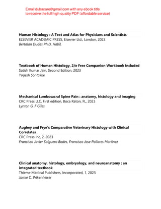 Human Histology : A Text and Atlas for Physicians and Scientists
ELSEVIER ACADEMIC PRESS, Elsevier Ltd., London, 2023
Bertalan Dudas Ph.D. Habil.
Textbook of Human Histology, 2/e Free Companion Workbook Included
Satish Kumar Jain, Second Edition, 2023
Yogesh Sontakke
Mechanical Lumbosacral Spine Pain : anatomy, histology and imaging
CRC Press LLC, First edition, Boca Raton, FL, 2023
Lynton G. F Giles
Aughey and Frye’s Comparative Veterinary Histology with Clinical
Correlates
CRC Press Inc, 2, 2023
Francisco Javier Salguero Bodes, Francisco Jose Pallares Martinez
Clinical anatomy, histology, embryology, and neuroanatomy : an
integrated textbook
Thieme Medical Publishers, Incorporated, 1, 2023
Jamie C. Wikenheiser
 