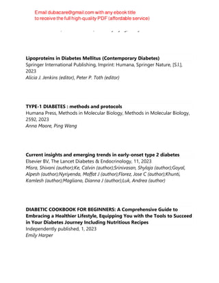 Richard I. G. Holt, Clive Cockram, Allan Flyvbjerg, Barry J. Goldstein
Lipoproteins in Diabetes Mellitus (Contemporary Diabetes)
Springer International Publishing, Imprint: Humana, Springer Nature, [S.l.],
2023
Alicia J. Jenkins (editor), Peter P. Toth (editor)
TYPE-1 DIABETES : methods and protocols
Humana Press, Methods in Molecular Biology, Methods in Molecular Biology,
2592, 2023
Anna Moore, Ping Wang
Current insights and emerging trends in early-onset type 2 diabetes
Elsevier BV, The Lancet Diabetes & Endocrinology, 11, 2023
Misra, Shivani (author);Ke, Calvin (author);Srinivasan, Shylaja (author);Goyal,
Alpesh (author);Nyriyenda, Moffat J (author);Florez, Jose C (author);Khunti,
Kamlesh (author);Magliano, Dianna J (author);Luk, Andrea (author)
DIABETIC COOKBOOK FOR BEGINNERS: A Comprehensive Guide to
Embracing a Healthier Lifestyle, Equipping You with the Tools to Succeed
in Your Diabetes Journey Including Nutritious Recipes
Independently published, 1, 2023
Emily Harper
 