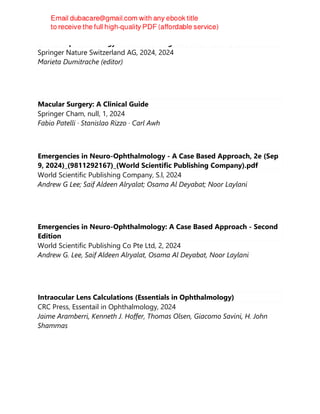 Clinical Ophthalmology: A Guide to Diagnosis and Treatment
Springer Nature Switzerland AG, 2024, 2024
Marieta Dumitrache (editor)
Macular Surgery: A Clinical Guide
Springer Cham, null, 1, 2024
Fabio Patelli · Stanislao Rizzo · Carl Awh
Emergencies in Neuro-Ophthalmology - A Case Based Approach, 2e (Sep
9, 2024)_(9811292167)_(World Scientific Publishing Company).pdf
World Scientific Publishing Company, S.l, 2024
Andrew G Lee; Saif Aldeen Alryalat; Osama Al Deyabat; Noor Laylani
Emergencies in Neuro-Ophthalmology: A Case Based Approach - Second
Edition
World Scientific Publishing Co Pte Ltd, 2, 2024
Andrew G. Lee, Saif Aldeen Alryalat, Osama Al Deyabat, Noor Laylani
Intraocular Lens Calculations (Essentials in Ophthalmology)
CRC Press, Essentail in Ophthalmology, 2024
Jaime Aramberri, Kenneth J. Hoffer, Thomas Olsen, Giacomo Savini, H. John
Shammas
 
