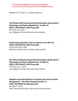 Current Emergency and Hospital Medicine Reports, 2025
Matthew MT. Carvey1,3 · Jonathan Glauser2
The Primary FRCA Structured Oral Examination Study Guide 1 -
Physiology and Physics (MasterPass), 3e (Mar 25,
2025)_(1032196831)_(CRC Press).pdf
CRC Press LLC, 2025
Lara Wijayasiri & Kate McCombe & Paul Hatton
Interpreting Laboratory Tests in Intensive Care (Dec 30,
2024)_(1032583533)_(CRC Press).pdf
and by CRC Press, 2025
Edited by Anirban Hom Choudhuri & Barnali Das
The Primary FRCA Structured Oral Examination Study Guide 1 -
Physiology and Physics (MasterPass), 3e (Mar 25,
2025)_(1032196831)_(CRC Press).pdf
CRC Press LLC, 3, 2025
Lara Wijayasiri & Kate McCombe & Paul Hatton
Hospital-Acquired Infections in Intensive Care Unit and their
Management - The Indian Perspective (Mar 14,
2025)_(9819600170)_(Springer).pdf
Springer, S.l, 2025
Raja Chakraverty (Author), Asim Kumar Kundu (Author)
 
