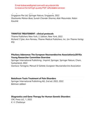 Springer Nature Singapore Pte Ltd Fka Springer Science + Business Media
Singapore Pte Ltd, Springer Nature, Singapore, 2022
Shashanka Mohan Bose; Suresh Chander Sharma; Alok Mazumdar; Robin
Kaushik
TINNITUS TREATEMENT : clinical protocols
Thieme Publishers New York, 2. Edition, New York, 2022
Richard S Tyler; Ann Perreau; Thieme Medical Publishers, Inc. (im Thieme Verlag
KG)
Pituitary Adenomas The European Neuroendocrine Association{u2019}s
Young Researcher Committee Overview
Springer International Publishing : Imprint: Springer, Springer Nature, Cham,
Switzerland, 2022
Gianluca Tamagno; Manuel D Gahete; European Neuroendocrine Association
Botulinum Toxin Treatment of Pain Disorders
Springer International Publishing AG, 2nd ed. 2022, 2022
Bahman Jabbari
Diagnostics and Gene Therapy for Human Genetic Disorders
CRC Press LLC, 1, 2022
K. V. Chaitanya
 