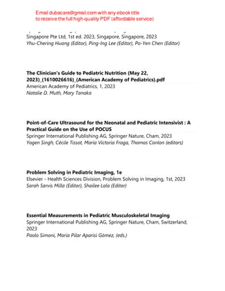Springer Nature Singapore Pte Ltd Fka Springer Science + Business Media
Singapore Pte Ltd, 1st ed. 2023, Singapore, Singapore, 2023
Yhu-Chering Huang (Editor), Ping-Ing Lee (Editor), Po-Yen Chen (Editor)
The Clinician's Guide to Pediatric Nutrition (May 22,
2023)_(1610026616)_(American Academy of Pediatrics).pdf
American Academy of Pediatrics, 1, 2023
Natalie D. Muth, Mary Tanaka
Point-of-Care Ultrasound for the Neonatal and Pediatric Intensivist : A
Practical Guide on the Use of POCUS
Springer International Publishing AG, Springer Nature, Cham, 2023
Yogen Singh, Cécile Tissot, María Victoria Fraga, Thomas Conlon (editors)
Problem Solving in Pediatric Imaging, 1e
Elsevier - Health Sciences Division, Problem Solving in Imaging, 1st, 2023
Sarah Sarvis Milla (Editor), Shailee Lala (Editor)
Essential Measurements in Pediatric Musculoskeletal Imaging
Springer International Publishing AG, Springer Nature, Cham, Switzerland,
2023
Paolo Simoni, Maria Pilar Aparisi Gómez, (eds.)
 
