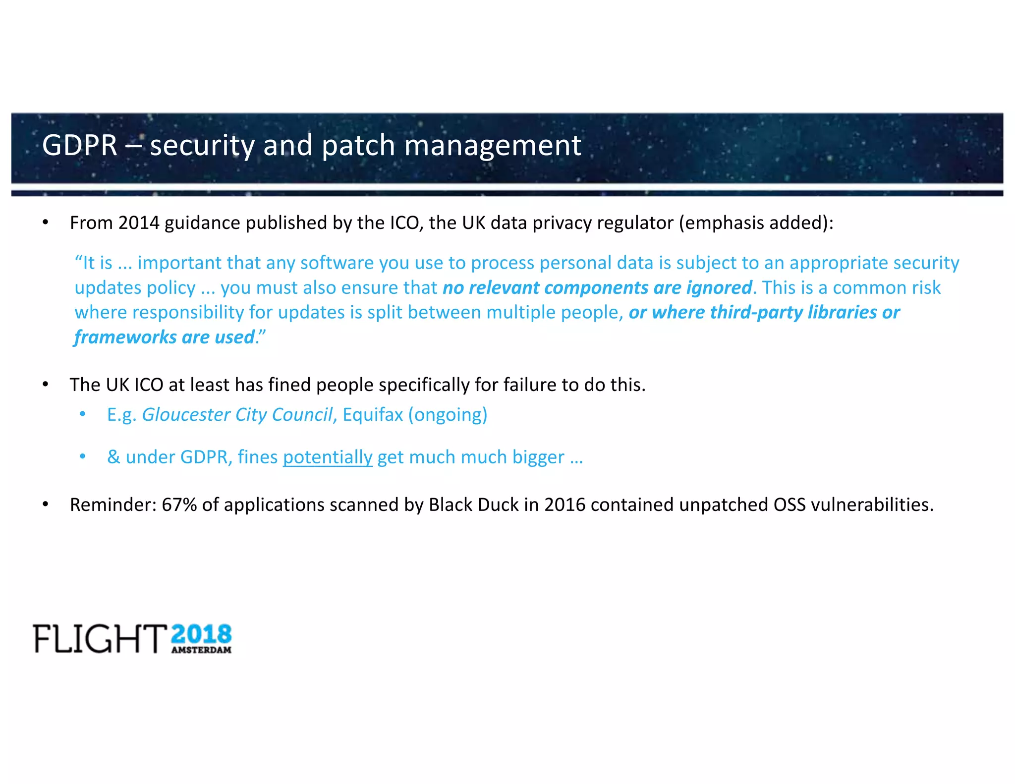 • From 2014 guidance published by the ICO, the UK data privacy regulator (emphasis added):
“It is ... important that any software you use to process personal data is subject to an appropriate security
updates policy ... you must also ensure that no relevant components are ignored. This is a common risk
where responsibility for updates is split between multiple people, or where third-party libraries or
frameworks are used.”
• The UK ICO at least has fined people specifically for failure to do this.
• E.g. Gloucester City Council, Equifax (ongoing)
• & under GDPR, fines potentially get much much bigger …
• Reminder: 67% of applications scanned by Black Duck in 2016 contained unpatched OSS vulnerabilities.
GDPR – security and patch management
 