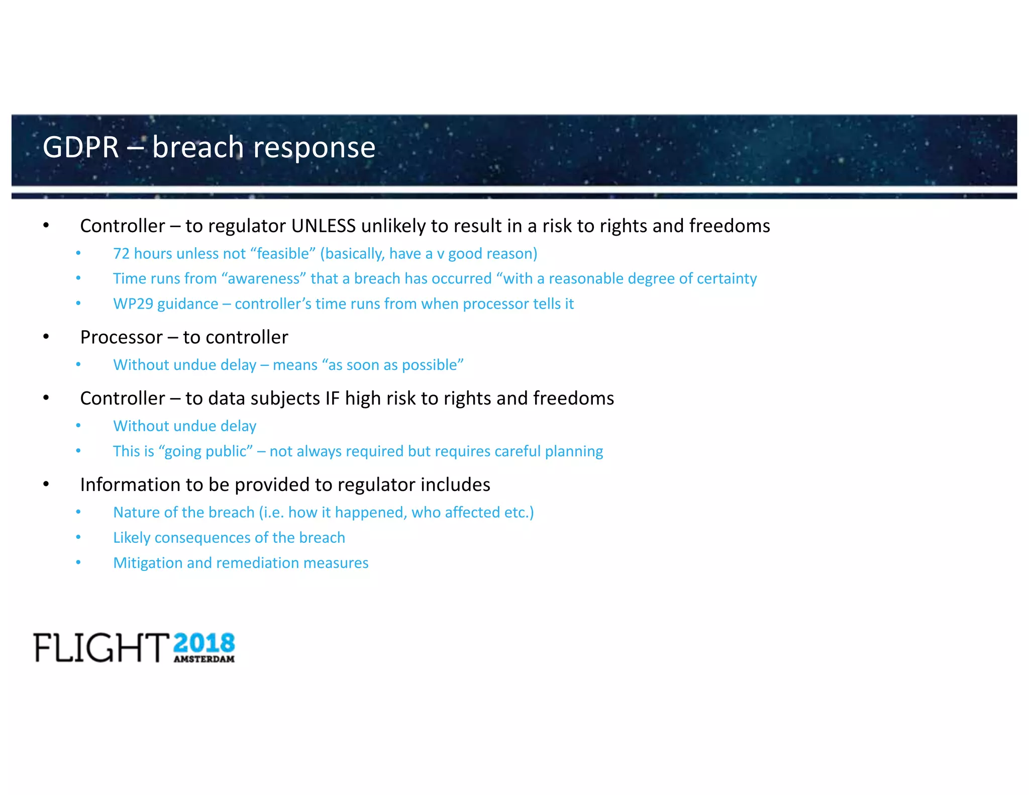 • Controller – to regulator UNLESS unlikely to result in a risk to rights and freedoms
• 72 hours unless not “feasible” (basically, have a v good reason)
• Time runs from “awareness” that a breach has occurred “with a reasonable degree of certainty
• WP29 guidance – controller’s time runs from when processor tells it
• Processor – to controller
• Without undue delay – means “as soon as possible”
• Controller – to data subjects IF high risk to rights and freedoms
• Without undue delay
• This is “going public” – not always required but requires careful planning
• Information to be provided to regulator includes
• Nature of the breach (i.e. how it happened, who affected etc.)
• Likely consequences of the breach
• Mitigation and remediation measures
GDPR – breach response
 