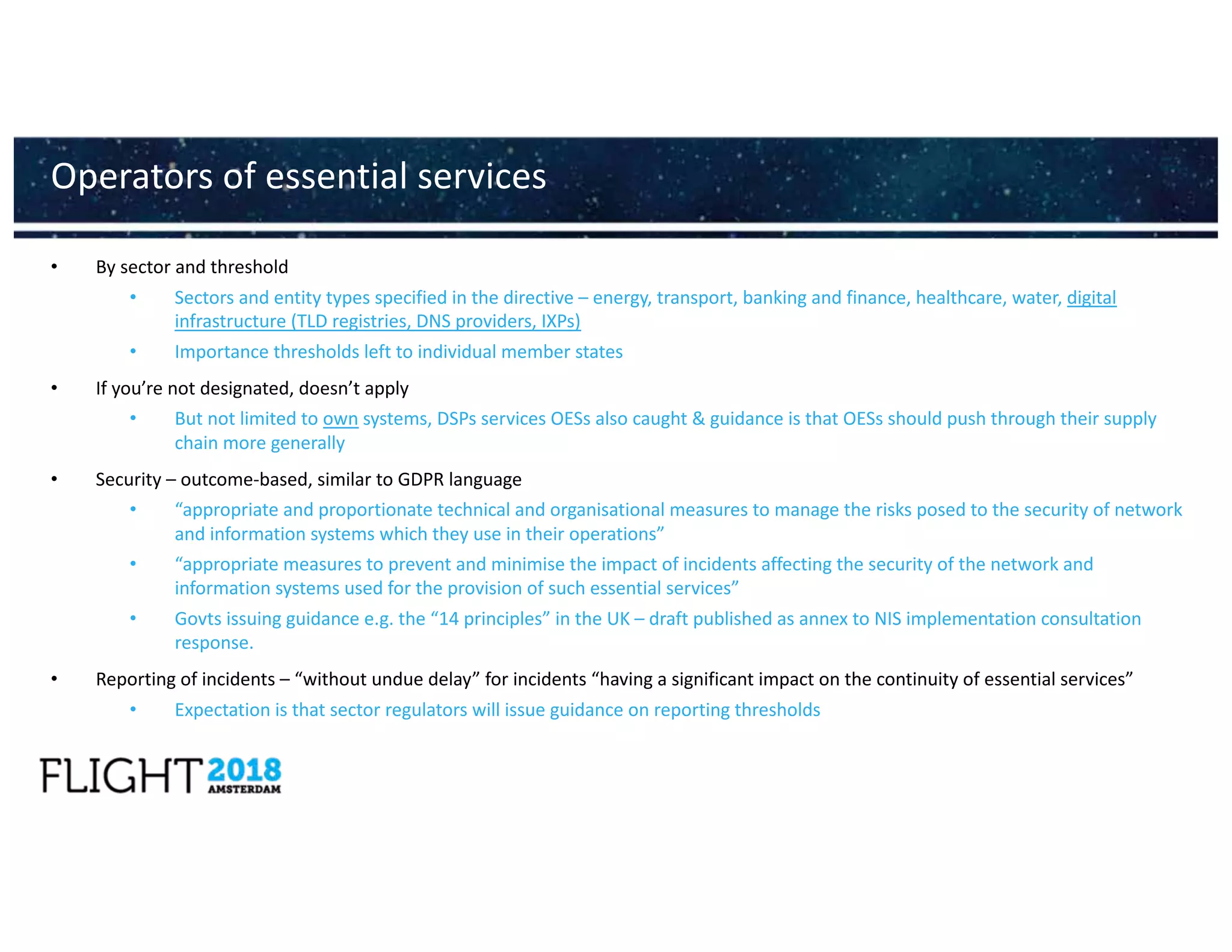 • By sector and threshold
• Sectors and entity types specified in the directive – energy, transport, banking and finance, healthcare, water, digital
infrastructure (TLD registries, DNS providers, IXPs)
• Importance thresholds left to individual member states
• If you’re not designated, doesn’t apply
• But not limited to own systems, DSPs services OESs also caught & guidance is that OESs should push through their supply
chain more generally
• Security – outcome-based, similar to GDPR language
• “appropriate and proportionate technical and organisational measures to manage the risks posed to the security of network
and information systems which they use in their operations”
• “appropriate measures to prevent and minimise the impact of incidents affecting the security of the network and
information systems used for the provision of such essential services”
• Govts issuing guidance e.g. the “14 principles” in the UK – draft published as annex to NIS implementation consultation
response.
• Reporting of incidents – “without undue delay” for incidents “having a significant impact on the continuity of essential services”
• Expectation is that sector regulators will issue guidance on reporting thresholds
Operators of essential services
 