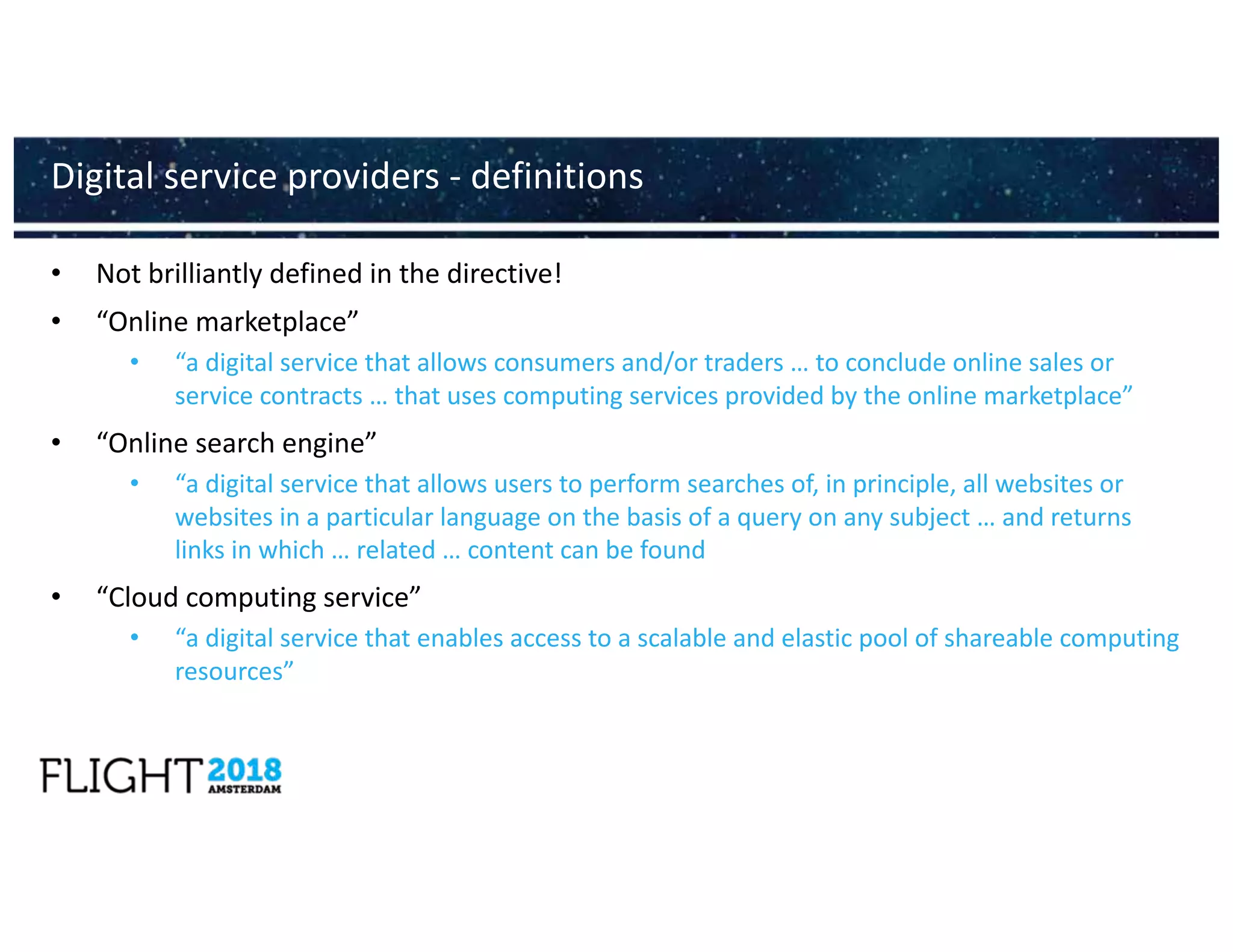 • Not brilliantly defined in the directive!
• “Online marketplace”
• “a digital service that allows consumers and/or traders … to conclude online sales or
service contracts … that uses computing services provided by the online marketplace”
• “Online search engine”
• “a digital service that allows users to perform searches of, in principle, all websites or
websites in a particular language on the basis of a query on any subject … and returns
links in which … related … content can be found
• “Cloud computing service”
• “a digital service that enables access to a scalable and elastic pool of shareable computing
resources”
Digital service providers - definitions
 