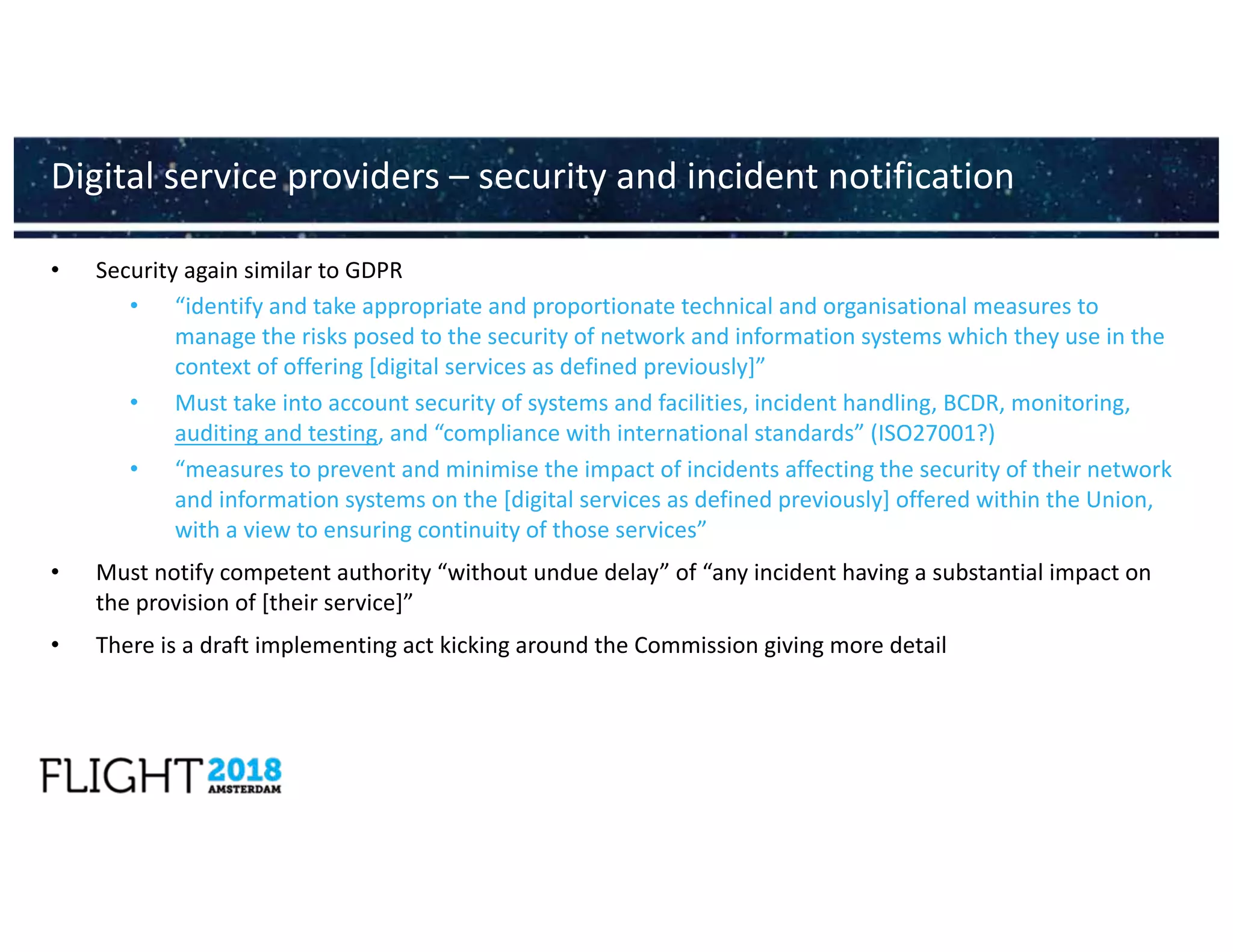 • Security again similar to GDPR
• “identify and take appropriate and proportionate technical and organisational measures to
manage the risks posed to the security of network and information systems which they use in the
context of offering [digital services as defined previously]”
• Must take into account security of systems and facilities, incident handling, BCDR, monitoring,
auditing and testing, and “compliance with international standards” (ISO27001?)
• “measures to prevent and minimise the impact of incidents affecting the security of their network
and information systems on the [digital services as defined previously] offered within the Union,
with a view to ensuring continuity of those services”
• Must notify competent authority “without undue delay” of “any incident having a substantial impact on
the provision of [their service]”
• There is a draft implementing act kicking around the Commission giving more detail
Digital service providers – security and incident notification
 