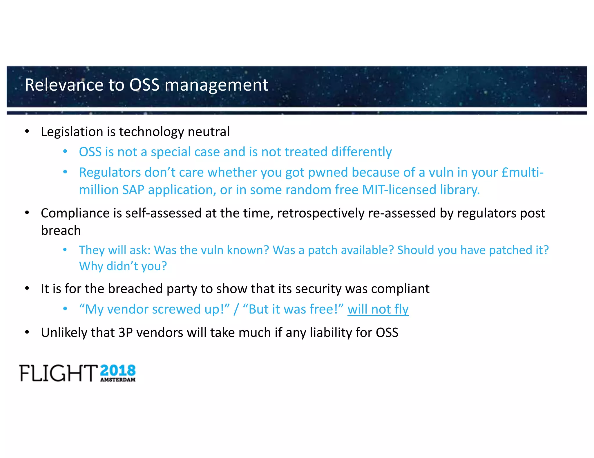 • Legislation is technology neutral
• OSS is not a special case and is not treated differently
• Regulators don’t care whether you got pwned because of a vuln in your £multi-
million SAP application, or in some random free MIT-licensed library.
• Compliance is self-assessed at the time, retrospectively re-assessed by regulators post
breach
• They will ask: Was the vuln known? Was a patch available? Should you have patched it?
Why didn’t you?
• It is for the breached party to show that its security was compliant
• “My vendor screwed up!” / “But it was free!” will not fly
• Unlikely that 3P vendors will take much if any liability for OSS
Relevance to OSS management
 