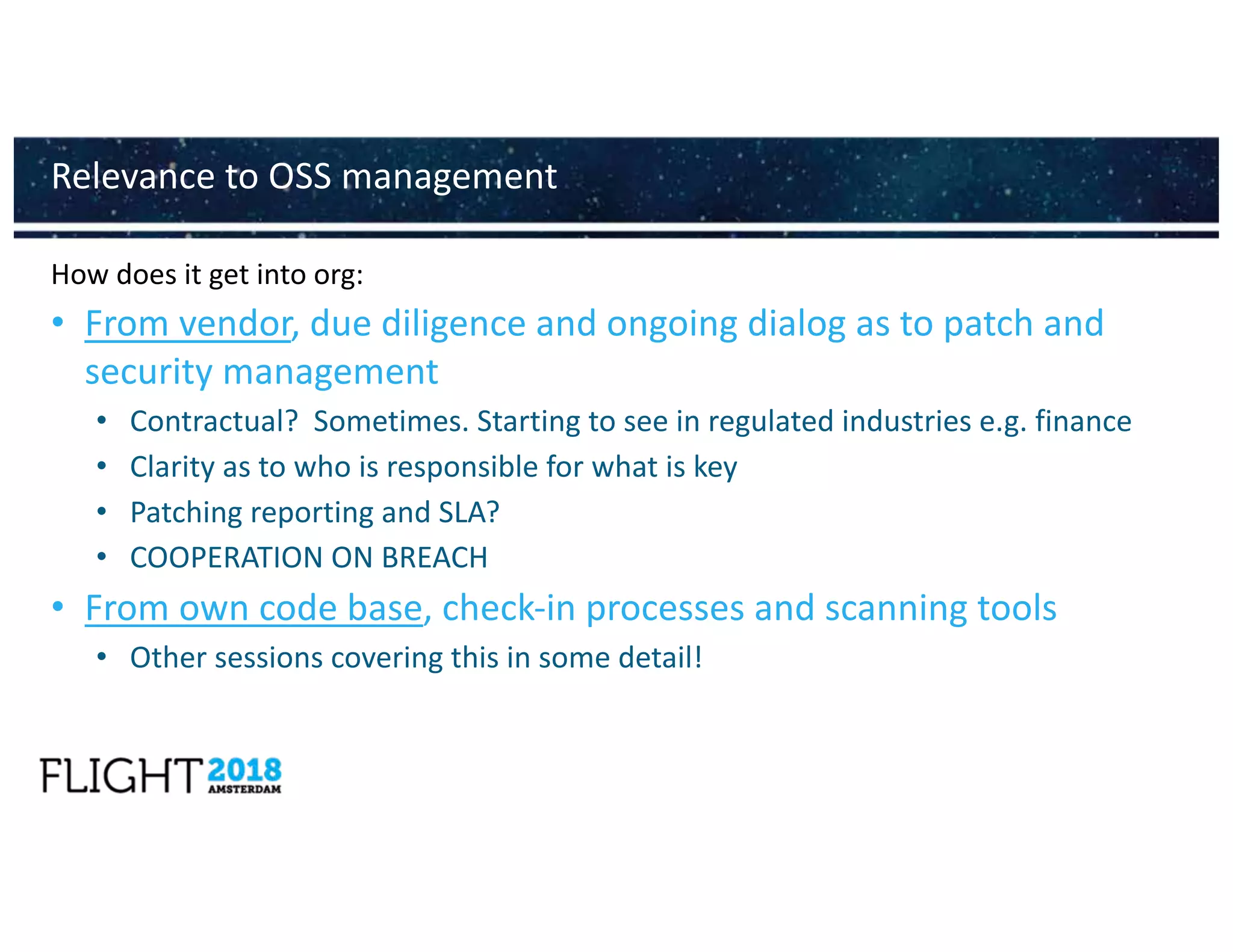 How does it get into org:
• From vendor, due diligence and ongoing dialog as to patch and
security management
• Contractual? Sometimes. Starting to see in regulated industries e.g. finance
• Clarity as to who is responsible for what is key
• Patching reporting and SLA?
• COOPERATION ON BREACH
• From own code base, check-in processes and scanning tools
• Other sessions covering this in some detail!
Relevance to OSS management
 