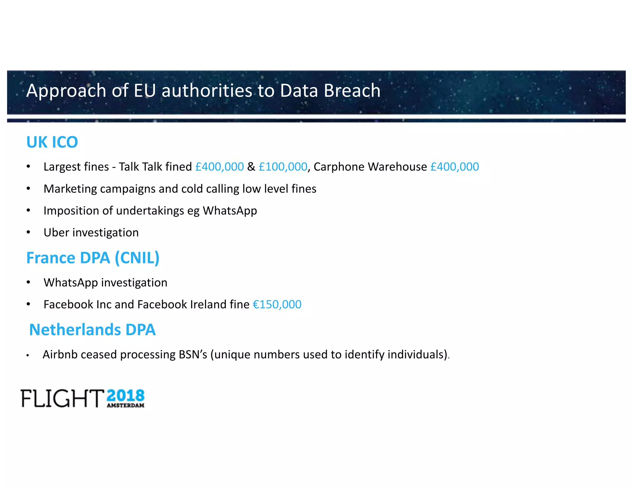 UK ICO
• Largest fines - Talk Talk fined £400,000 & £100,000, Carphone Warehouse £400,000
• Marketing campaigns and cold calling low level fines
• Imposition of undertakings eg WhatsApp
• Uber investigation
France DPA (CNIL)
• WhatsApp investigation
• Facebook Inc and Facebook Ireland fine €150,000
Netherlands DPA
• Airbnb ceased processing BSN’s (unique numbers used to identify individuals).
Approach of EU authorities to Data Breach
 