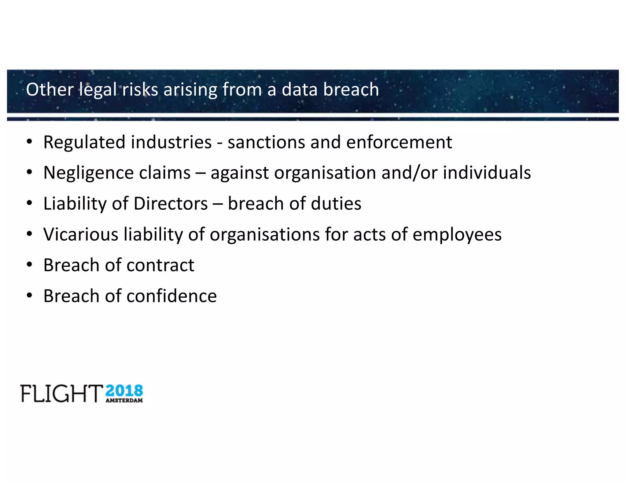 • Regulated industries - sanctions and enforcement
• Negligence claims – against organisation and/or individuals
• Liability of Directors – breach of duties
• Vicarious liability of organisations for acts of employees
• Breach of contract
• Breach of confidence
Other legal risks arising from a data breach
 