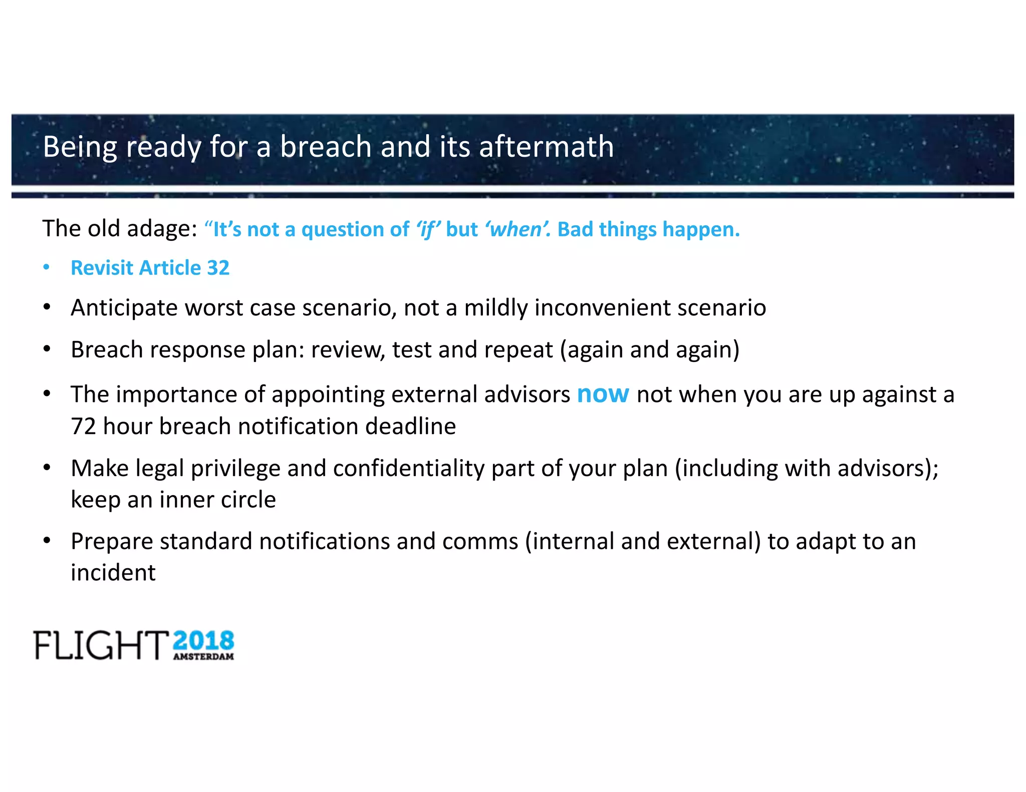 The old adage: “It’s not a question of ‘if’ but ‘when’. Bad things happen.
• Revisit Article 32
• Anticipate worst case scenario, not a mildly inconvenient scenario
• Breach response plan: review, test and repeat (again and again)
• The importance of appointing external advisors now not when you are up against a
72 hour breach notification deadline
• Make legal privilege and confidentiality part of your plan (including with advisors);
keep an inner circle
• Prepare standard notifications and comms (internal and external) to adapt to an
incident
Being ready for a breach and its aftermath
 