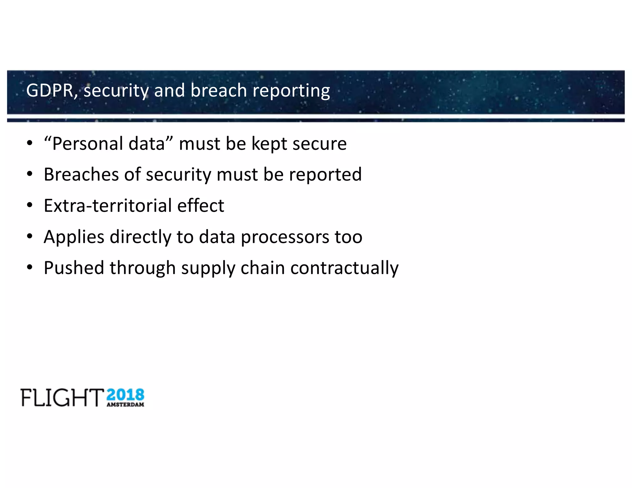 • “Personal data” must be kept secure
• Breaches of security must be reported
• Extra-territorial effect
• Applies directly to data processors too
• Pushed through supply chain contractually
GDPR, security and breach reporting
 